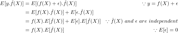 \[\begin{aligned} E[y.\hat{f}(X)] &= E[(f(X) + \epsilon).\hat{f}(X)] & \because y = f(X) + \epsilon \\ &= E[f(X).\hat{f}(X)] + E[\epsilon.\hat{f}(X)] \\ &= f(X).E[\hat{f}(X)] + E[\epsilon].E[\hat{f}(X)] & \because \hat{f}(X)\ and\ \epsilon\ are\ independent \\ &= f(X).E[\hat{f}(X)] & \because E[\epsilon] = 0 \end{aligned}\]