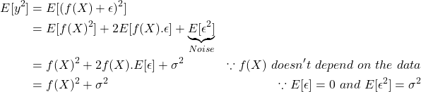 \[\begin{aligned} E[y^2] &= E[(f(X) + \epsilon)^2] \\ &= E[f(X)^2] + 2E[f(X).\epsilon] + \underbrace{E[\epsilon^2]}_{Noise} \\ &= f(X)^2 + 2f(X).E[\epsilon] + \sigma^2 & \because f(X)\ doesn't\ depend\ on\ the\ data \\ &= f(X)^2 + \sigma^2 & \because E[\epsilon]=0\ and\ E[\epsilon^2]=\sigma^2 \end{aligned}\]